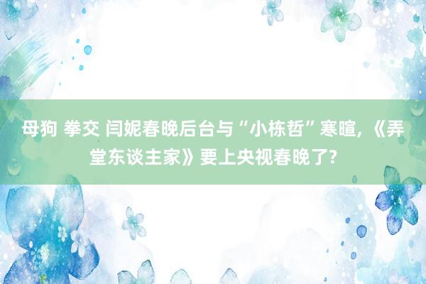 母狗 拳交 闫妮春晚后台与“小栋哲”寒暄， 《弄堂东谈主家》要上央视春晚了?