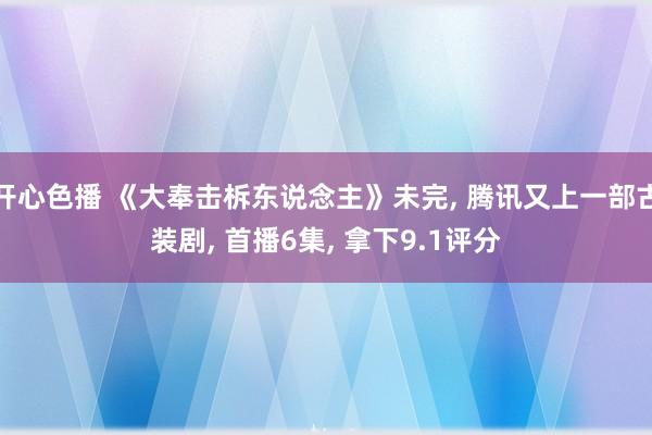 开心色播 《大奉击柝东说念主》未完， 腾讯又上一部古装剧， 首播6集， 拿下9.1评分