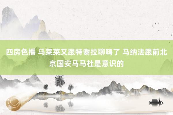 四房色播 马莱莱又跟特谢拉聊嗨了 马纳法跟前北京国安马马杜是意识的