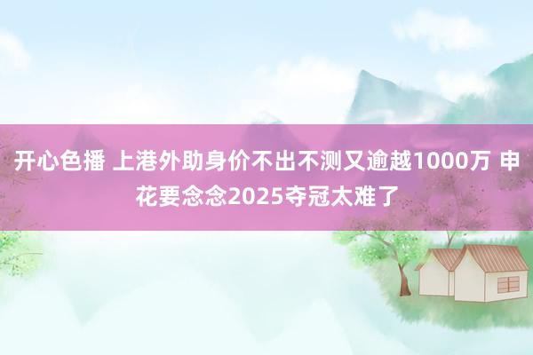 开心色播 上港外助身价不出不测又逾越1000万 申花要念念2025夺冠太难了