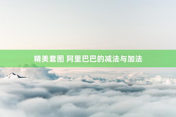 精美套图 阿里巴巴的减法与加法