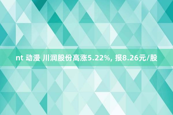 nt 动漫 川润股份高涨5.22%， 报8.26元/股