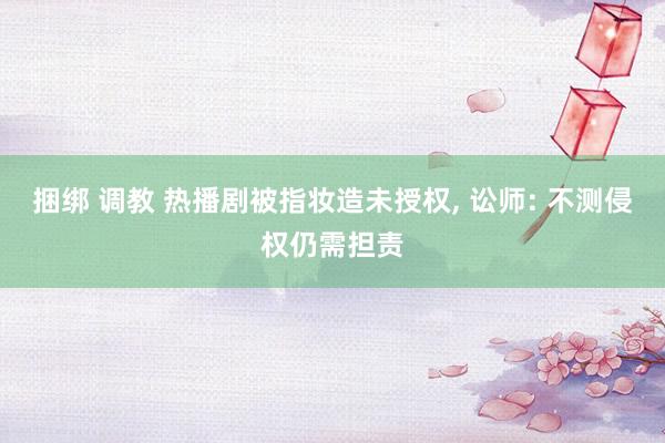 捆绑 调教 热播剧被指妆造未授权， 讼师: 不测侵权仍需担责