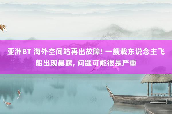 亚洲BT 海外空间站再出故障! 一艘载东说念主飞船出现暴露， 问题可能很是严重