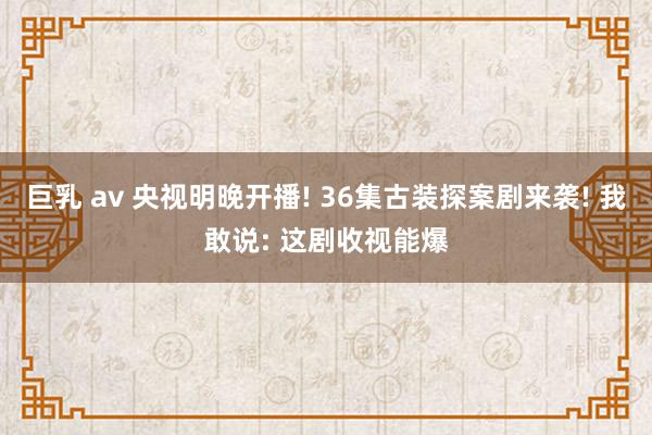 巨乳 av 央视明晚开播! 36集古装探案剧来袭! 我敢说: 这剧收视能爆