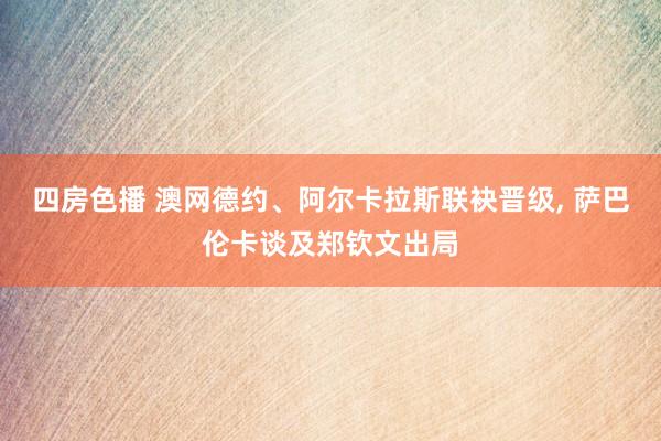 四房色播 澳网德约、阿尔卡拉斯联袂晋级， 萨巴伦卡谈及郑钦文出局