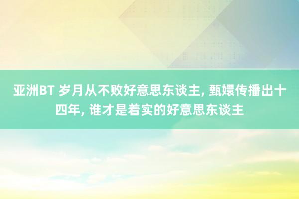 亚洲BT 岁月从不败好意思东谈主， 甄嬛传播出十四年， 谁才是着实的好意思东谈主