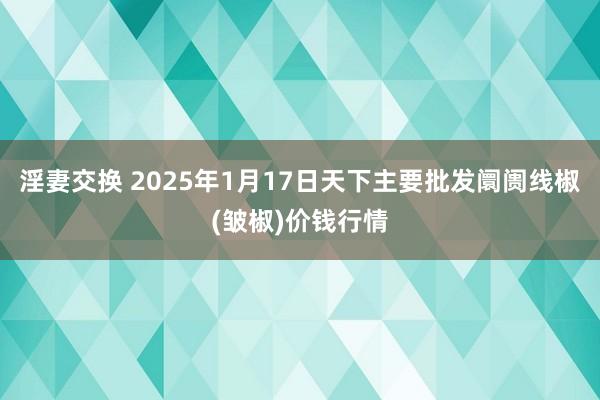 淫妻交换 2025年1月17日天下主要批发阛阓线椒(皱椒)价钱行情