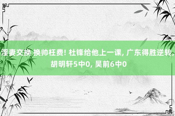 淫妻交换 换帅枉费! 杜锋给他上一课， 广东得胜逆转， 胡明轩5中0， 吴前6中0