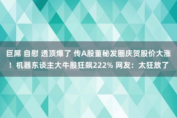 巨屌 自慰 透顶爆了 传A股董秘发圈庆贺股价大涨！机器东谈主大牛股狂飙222% 网友：太狂放了