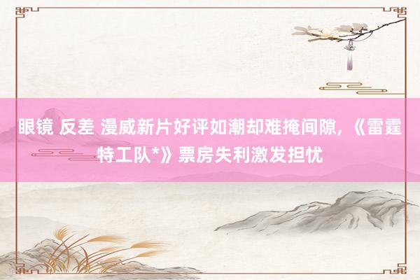 眼镜 反差 漫威新片好评如潮却难掩间隙, 《雷霆特工队*》票房失利激发担忧