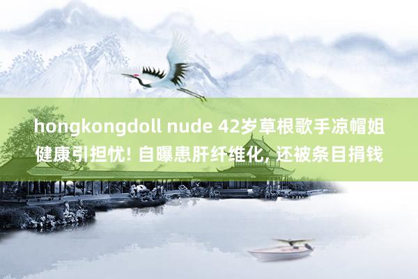 hongkongdoll nude 42岁草根歌手凉帽姐健康引担忧! 自曝患肝纤维化, 还被条目捐钱