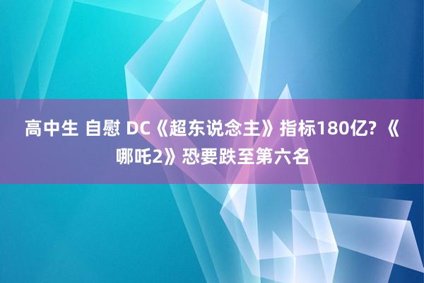 高中生 自慰 DC《超东说念主》指标180亿? 《哪吒2》恐要跌至第六名