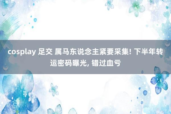 cosplay 足交 属马东说念主紧要采集! 下半年转运密码曝光, 错过血亏