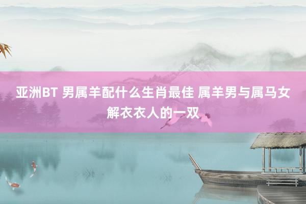 亚洲BT 男属羊配什么生肖最佳 属羊男与属马女解衣衣人的一双